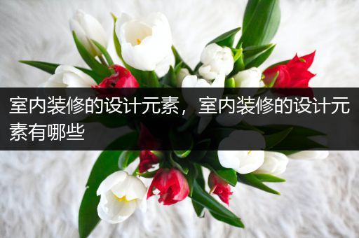 室内装修的设计元素，室内装修的设计元素有哪些