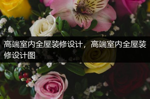 高端室内全屋装修设计，高端室内全屋装修设计图