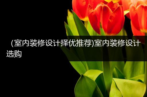 （室内装修设计择优推荐)室内装修设计选购
