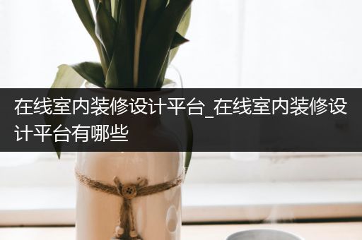 在线室内装修设计平台_在线室内装修设计平台有哪些