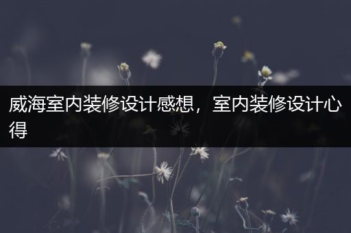 威海室内装修设计感想，室内装修设计心得