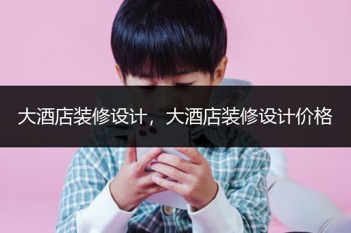大酒店装修设计，大酒店装修设计价格