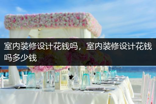 室内装修设计花钱吗，室内装修设计花钱吗多少钱