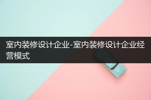 室内装修设计企业-室内装修设计企业经营模式