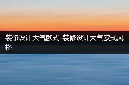 装修设计大气欧式-装修设计大气欧式风格