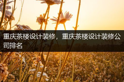 重庆茶楼设计装修，重庆茶楼设计装修公司排名