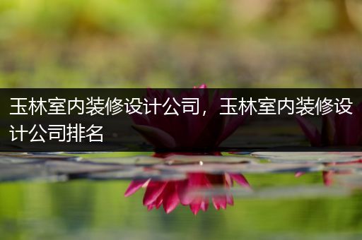 玉林室内装修设计公司，玉林室内装修设计公司排名