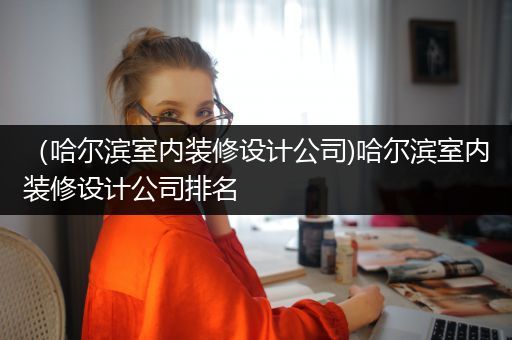 （哈尔滨室内装修设计公司)哈尔滨室内装修设计公司排名