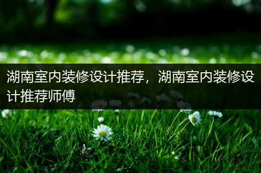 湖南室内装修设计推荐，湖南室内装修设计推荐师傅