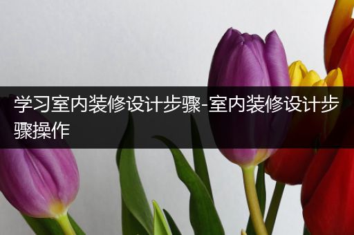学习室内装修设计步骤-室内装修设计步骤操作