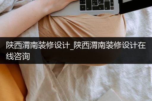 陕西渭南装修设计_陕西渭南装修设计在线咨询