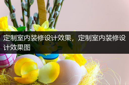 定制室内装修设计效果，定制室内装修设计效果图