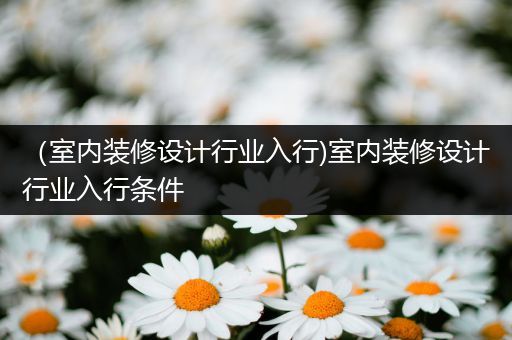 （室内装修设计行业入行)室内装修设计行业入行条件