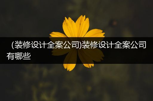 （装修设计全案公司)装修设计全案公司有哪些