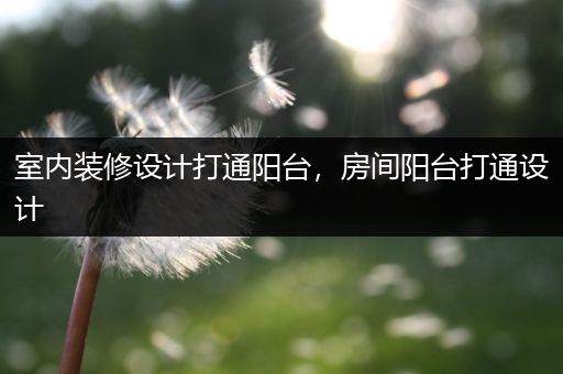 室内装修设计打通阳台，房间阳台打通设计