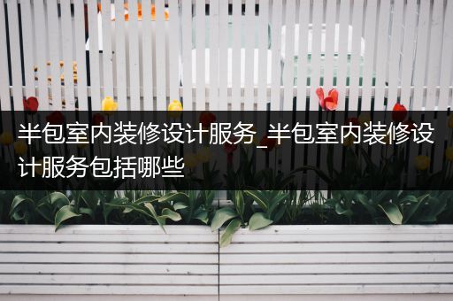 半包室内装修设计服务_半包室内装修设计服务包括哪些