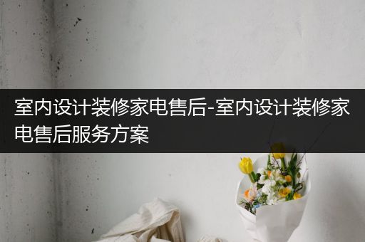 室内设计装修家电售后-室内设计装修家电售后服务方案
