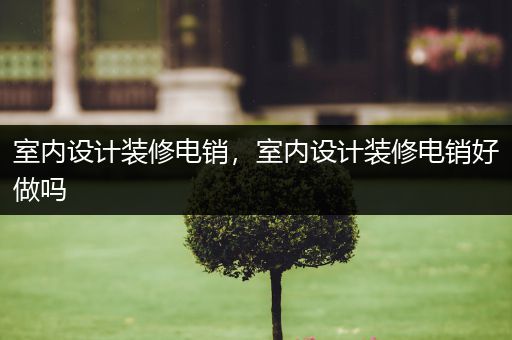 室内设计装修电销，室内设计装修电销好做吗