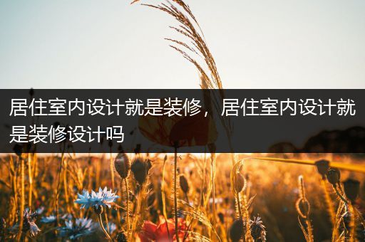 居住室内设计就是装修，居住室内设计就是装修设计吗